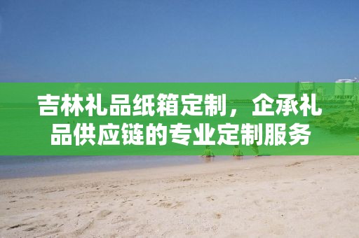 吉林礼品纸箱定制，企承礼品供应链的专业定制服务