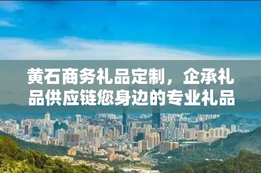 黄石商务礼品定制，企承礼品供应链您身边的专业礼品定制公司